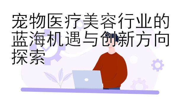 宠物医疗美容行业的蓝海机遇与创新方向探索