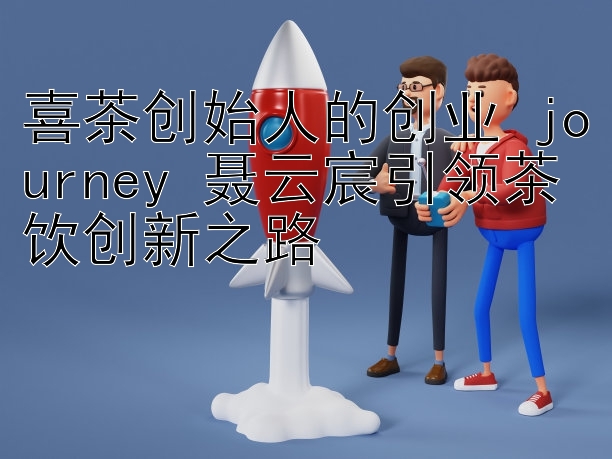 喜茶创始人的创业 journey 聂云宸引领茶饮创新之路