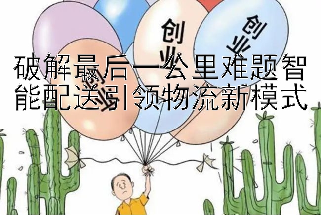 破解最后一公里难题智能配送引领物流新模式