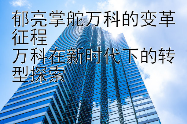 郁亮掌舵万科的变革征程  
万科在新时代下的转型探索