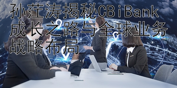 孙茳涛揭秘CBiBank成长之路与全球业务战略布局